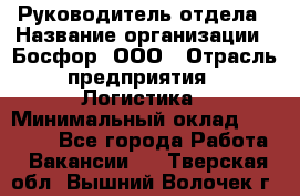 Руководитель отдела › Название организации ­ Босфор, ООО › Отрасль предприятия ­ Логистика › Минимальный оклад ­ 35 000 - Все города Работа » Вакансии   . Тверская обл.,Вышний Волочек г.